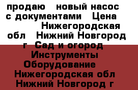  продаю   новый насос   с документами › Цена ­ 15 000 - Нижегородская обл., Нижний Новгород г. Сад и огород » Инструменты. Оборудование   . Нижегородская обл.,Нижний Новгород г.